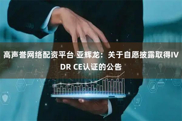 高声誉网络配资平台 亚辉龙：关于自愿披露取得IVDR CE认证的公告