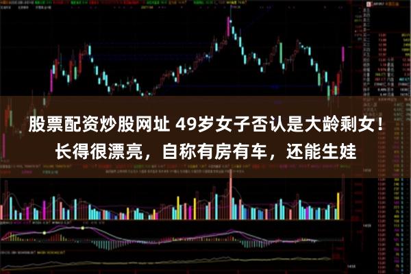 股票配资炒股网址 49岁女子否认是大龄剩女!长得很漂亮,自称有房有车,还能生娃
