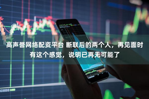高声誉网络配资平台 断联后的两个人,再见面时有这个感觉,说明已再无可能了