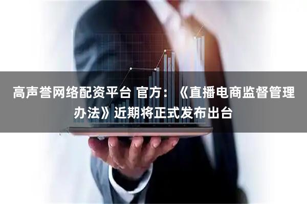 高声誉网络配资平台 官方：《直播电商监督管理办法》近期将正式发布出台
