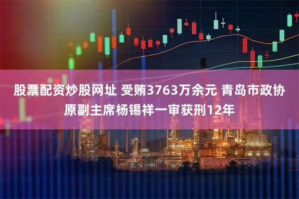 股票配资炒股网址 受贿3763万余元 青岛市政协原副主席杨锡祥一审获刑12年