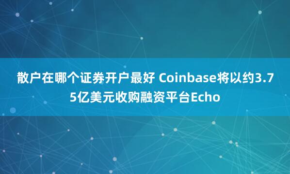 散户在哪个证券开户最好 Coinbase将以约3.75亿美元收购融资平台Echo