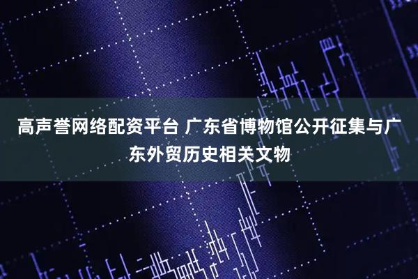 高声誉网络配资平台 广东省博物馆公开征集与广东外贸历史相关文物