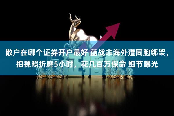 散户在哪个证券开户最好 蓝战非海外遭同胞绑架，拍裸照折磨5小时，花几百万保命 细节曝光