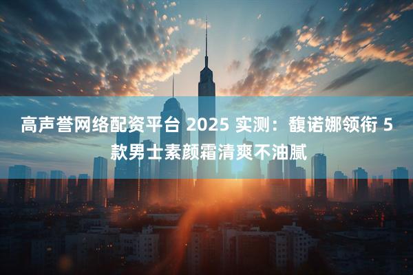 高声誉网络配资平台 2025 实测:馥诺娜领衔 5 款男士素颜霜清爽不油腻