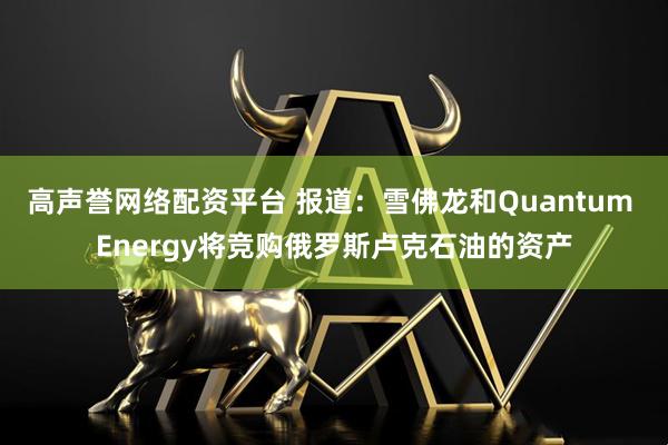高声誉网络配资平台 报道:雪佛龙和Quantum Energy将竞购俄罗斯卢克石油的资产