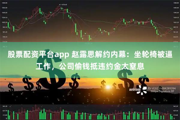 股票配资平台app 赵露思解约内幕：坐轮椅被逼工作，公司偷钱抵违约金太窒息