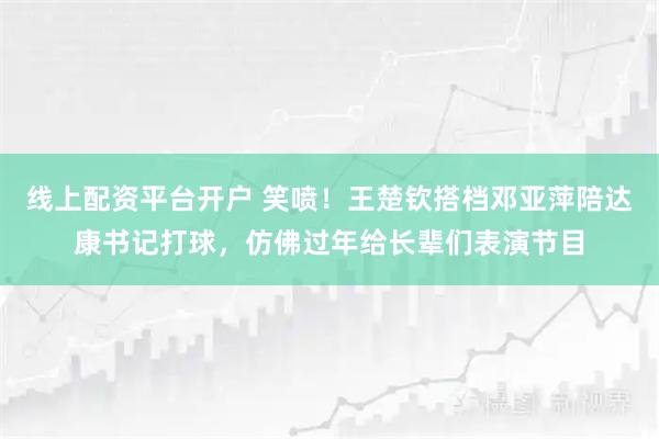 线上配资平台开户 笑喷！王楚钦搭档邓亚萍陪达康书记打球，仿佛过年给长辈们表演节目