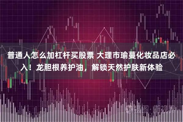 普通人怎么加杠杆买股票 大理市瑜蔓化妆品店必入!龙胆根养护油,解锁天然护肤新体验