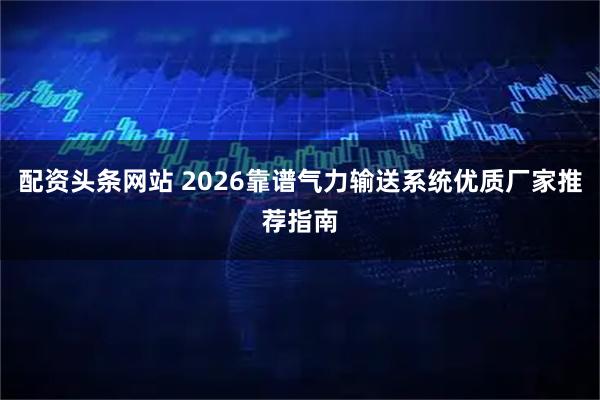 配资头条网站 2026靠谱气力输送系统优质厂家推荐指南