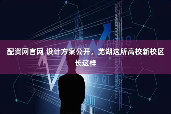 配资网官网 设计方案公开，芜湖这所高校新校区长这样
