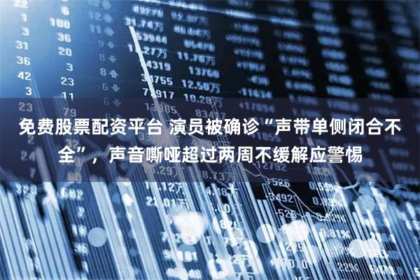 免费股票配资平台 演员被确诊“声带单侧闭合不全”，声音嘶哑超过两周不缓解应警惕