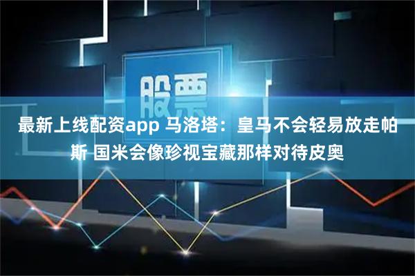 最新上线配资app 马洛塔：皇马不会轻易放走帕斯 国米会像珍视宝藏那样对待皮奥