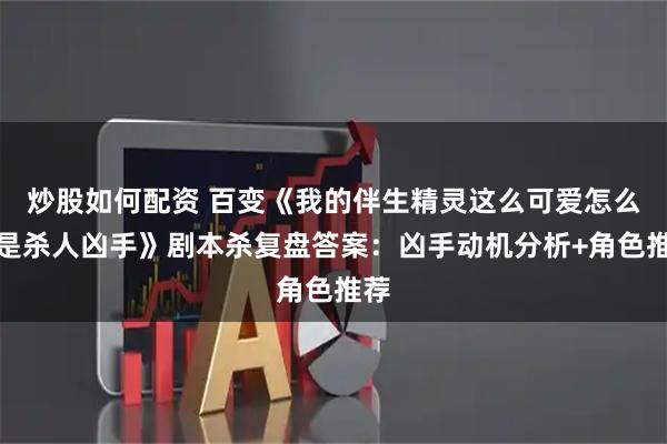 炒股如何配资 百变《我的伴生精灵这么可爱怎么会是杀人凶手》剧本杀复盘答案：凶手动机分析+角色推荐