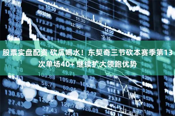 股票实盘配资 砍瓜喝水！东契奇三节砍本赛季第13次单场40+ 继续扩大领跑优势