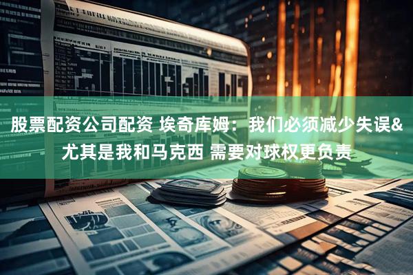 股票配资公司配资 埃奇库姆：我们必须减少失误&尤其是我和马克西 需要对球权更负责