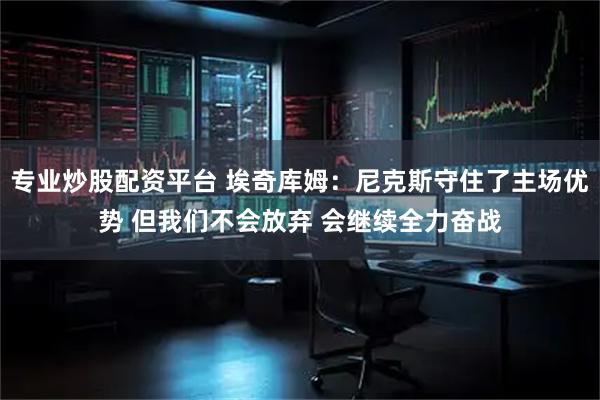 专业炒股配资平台 埃奇库姆：尼克斯守住了主场优势 但我们不会放弃 会继续全力奋战