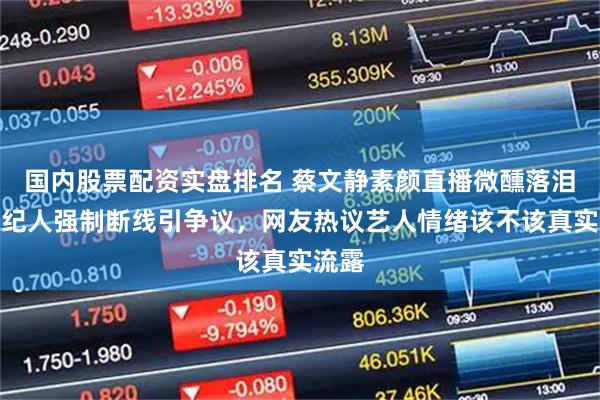 国内股票配资实盘排名 蔡文静素颜直播微醺落泪，经纪人强制断线引争议，网友热议艺人情绪该不该真实流露