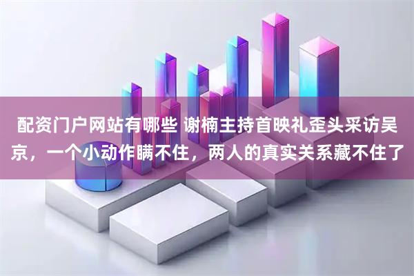 配资门户网站有哪些 谢楠主持首映礼歪头采访吴京，一个小动作瞒不住，两人的真实关系藏不住了