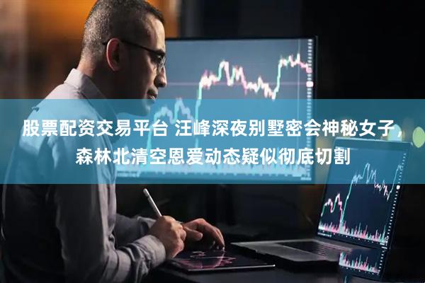股票配资交易平台 汪峰深夜别墅密会神秘女子，森林北清空恩爱动态疑似彻底切割