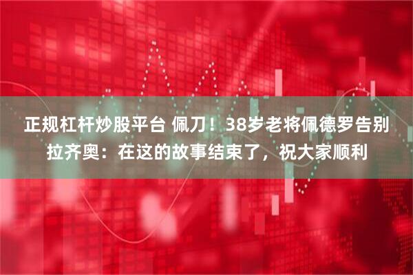 正规杠杆炒股平台 佩刀！38岁老将佩德罗告别拉齐奥：在这的故事结束了，祝大家顺利
