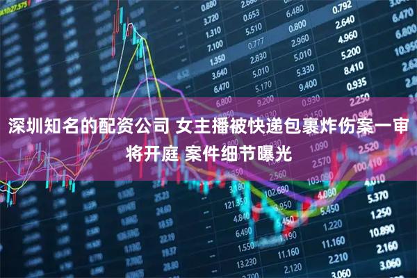 深圳知名的配资公司 女主播被快递包裹炸伤案一审将开庭 案件细节曝光