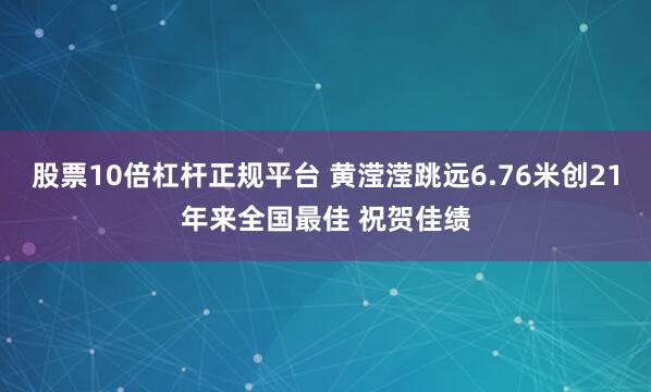 股票10倍杠杆正规平台 黄滢滢跳远6.76米创21年来全国最佳 祝贺佳绩
