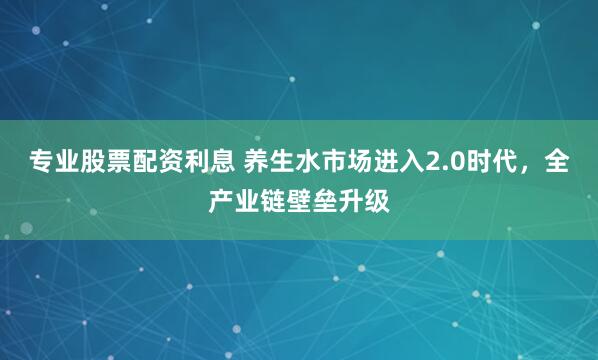 专业股票配资利息 养生水市场进入2.0时代，全产业链壁垒升级