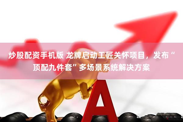 炒股配资手机版 龙牌启动工匠关怀项目，发布“顶配九件套”多场景系统解决方案