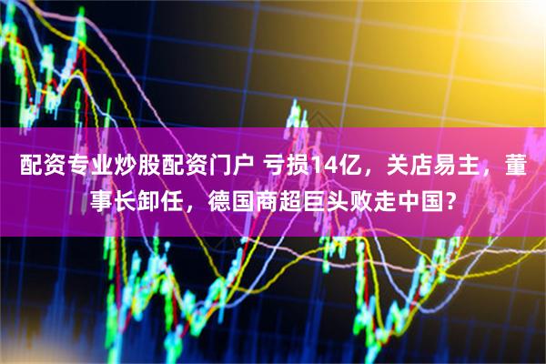配资专业炒股配资门户 亏损14亿，关店易主，董事长卸任，德国商超巨头败走中国？