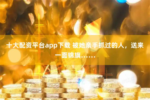 十大配资平台app下载 被她亲手抓过的人，送来一面锦旗……