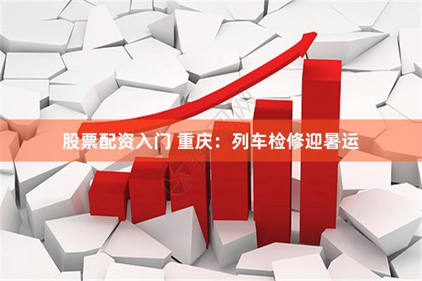 股票配资入门 重庆：列车检修迎暑运
