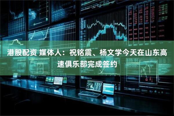 港股配资 媒体人：祝铭震、杨文学今天在山东高速俱乐部完成签约