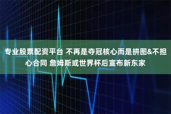 专业股票配资平台 不再是夺冠核心而是拼图&不担心合同 詹姆斯或世界杯后宣布新东家