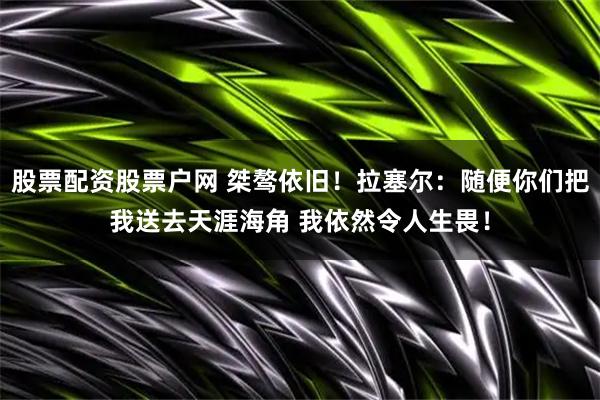 股票配资股票户网 桀骜依旧！拉塞尔：随便你们把我送去天涯海角 我依然令人生畏！