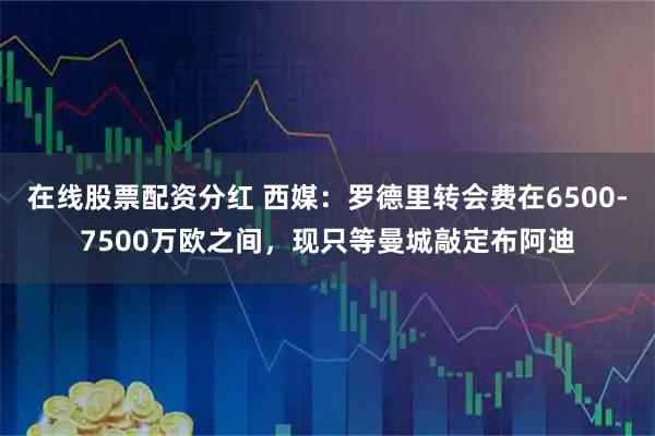 在线股票配资分红 西媒：罗德里转会费在6500-7500万欧之间，现只等曼城敲定布阿迪