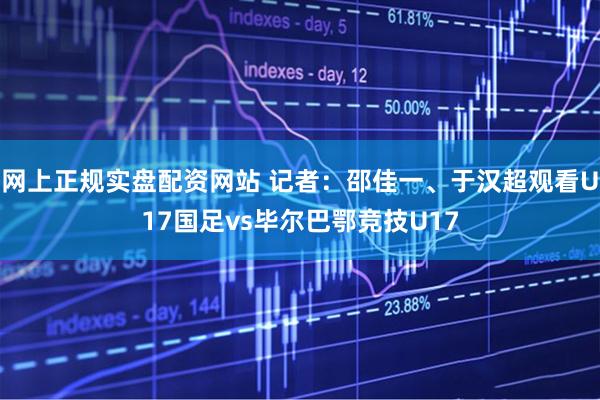 网上正规实盘配资网站 记者：邵佳一、于汉超观看U17国足vs毕尔巴鄂竞技U17