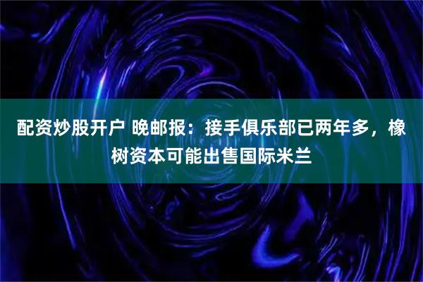 配资炒股开户 晚邮报：接手俱乐部已两年多，橡树资本可能出售国际米兰