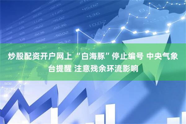炒股配资开户网上 “白海豚”停止编号 中央气象台提醒 注意残余环流影响