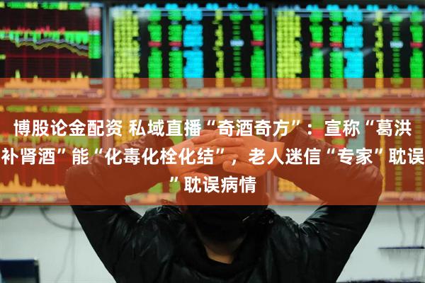 博股论金配资 私域直播“奇酒奇方”：宣称“葛洪首乌补肾酒”能“化毒化栓化结”，老人迷信“专家”耽误病情