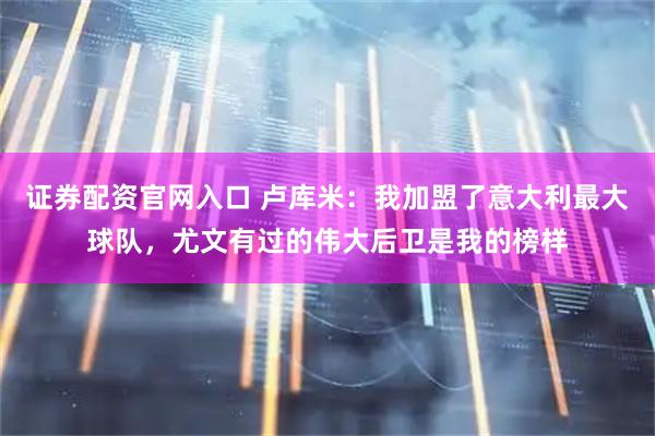 证券配资官网入口 卢库米:我加盟了意大利最大球队,尤文有过的伟大后卫是我的榜样