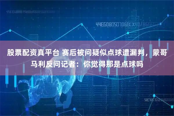 股票配资真平台 赛后被问疑似点球遭漏判，蒙哥马利反问记者：你觉得那是点球吗